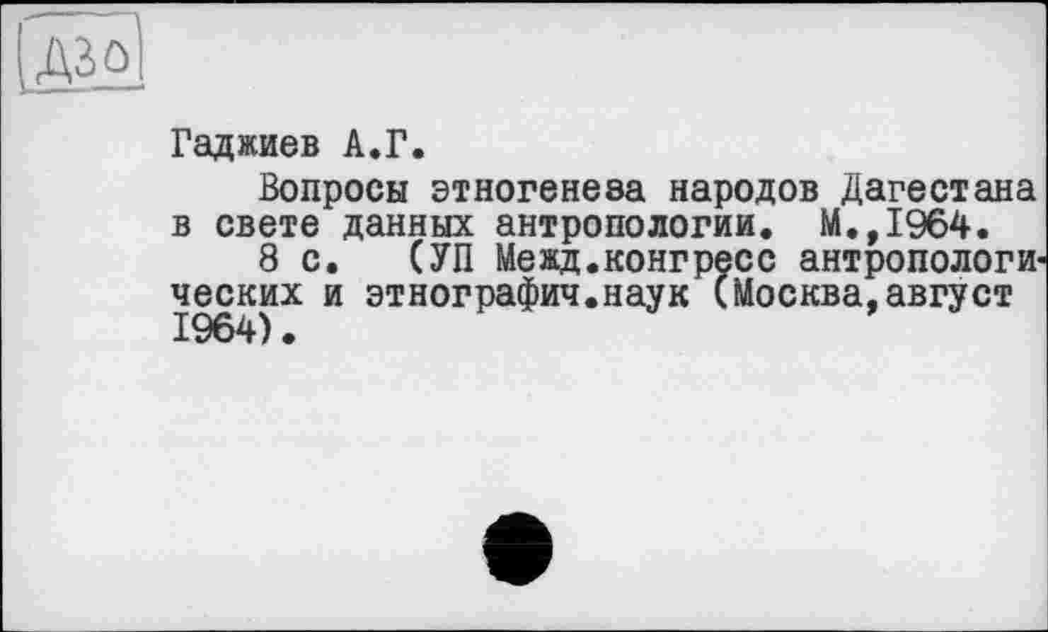 ﻿tel
Гаджиев A.Г.
Вопросы этногенеза народов Дагестана в свете данных антропологии. М.,1964.
8с. (УП Межд.конгресс антропологических и этнография.наук (Москва,август 1964).